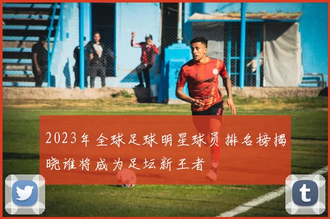2023年全球足球明星球员排名榜揭晓谁将成为足坛新王者
