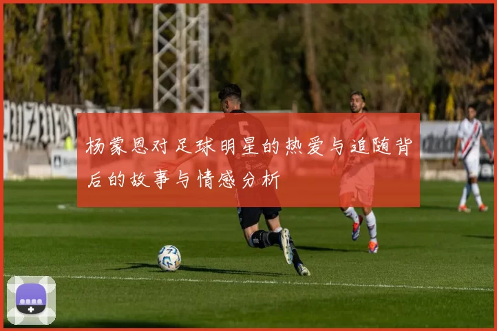 杨蒙恩对足球明星的热爱与追随背后的故事与情感分析