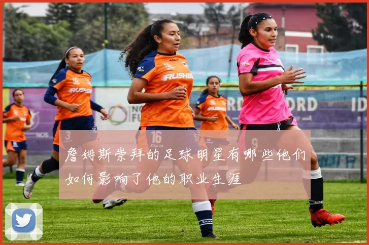詹姆斯崇拜的足球明星有哪些他们如何影响了他的职业生涯