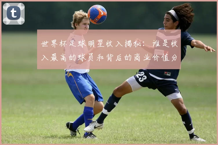 世界杯足球明星收入揭秘：谁是收入最高的球员和背后的商业价值分析