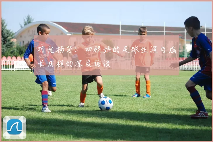 对话杨芳：回顾她的足球生涯与成长历程的深度访谈