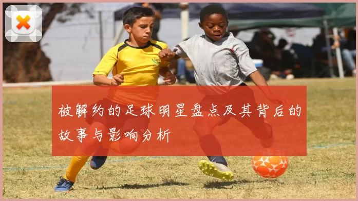 被解约的足球明星盘点及其背后的故事与影响分析