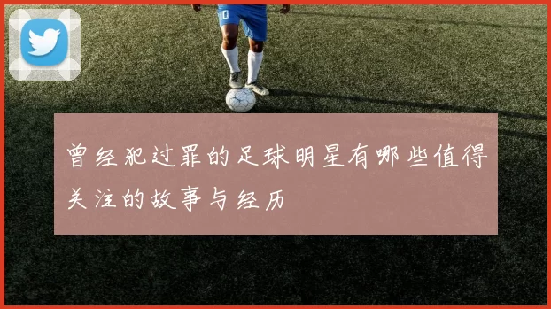 曾经犯过罪的足球明星有哪些值得关注的故事与经历