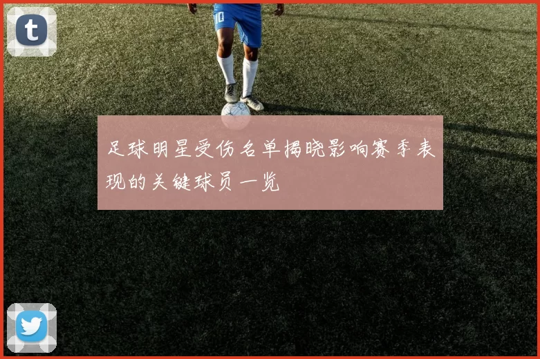 足球明星受伤名单揭晓影响赛季表现的关键球员一览
