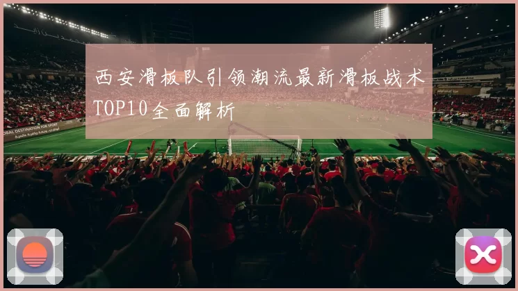 西安滑板队引领潮流最新滑板战术TOP10全面解析