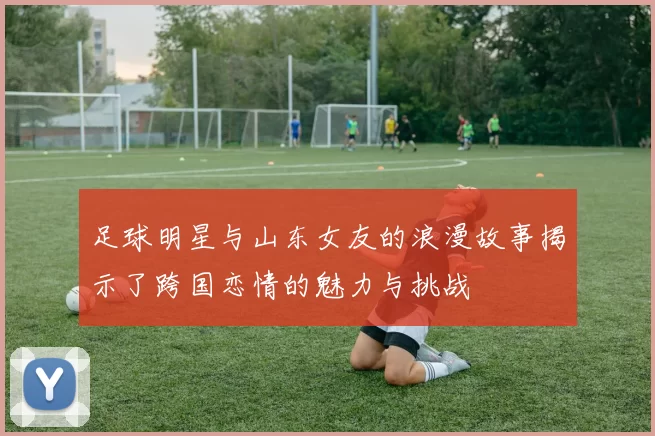 足球明星与山东女友的浪漫故事揭示了跨国恋情的魅力与挑战
