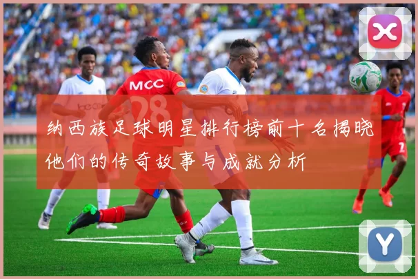 纳西族足球明星排行榜前十名揭晓他们的传奇故事与成就分析