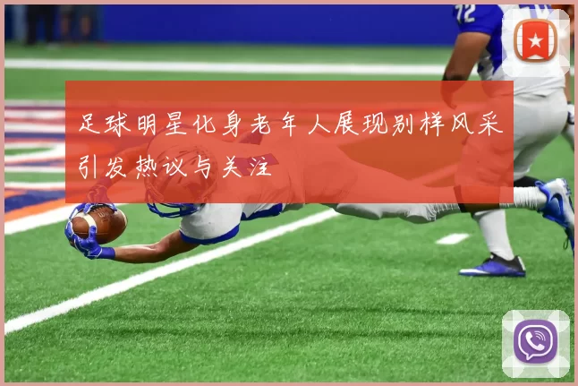 足球明星化身老年人展现别样风采引发热议与关注