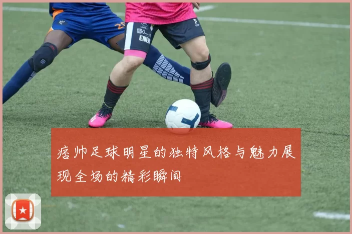痞帅足球明星的独特风格与魅力展现全场的精彩瞬间