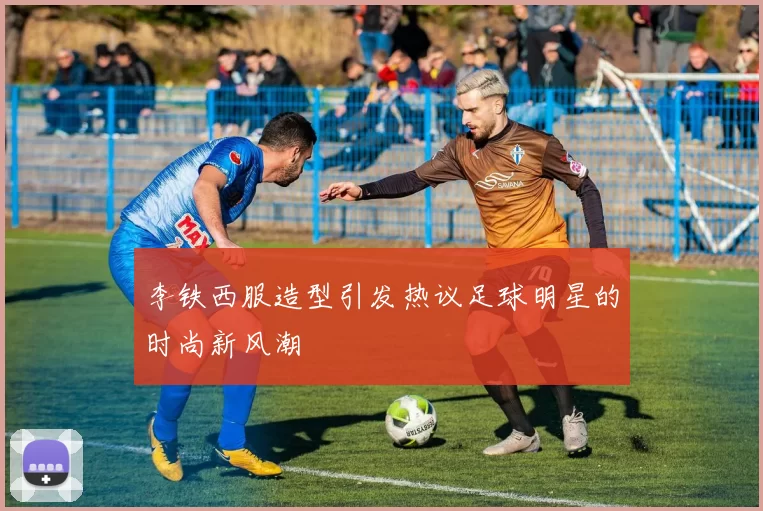 李铁西服造型引发热议足球明星的时尚新风潮