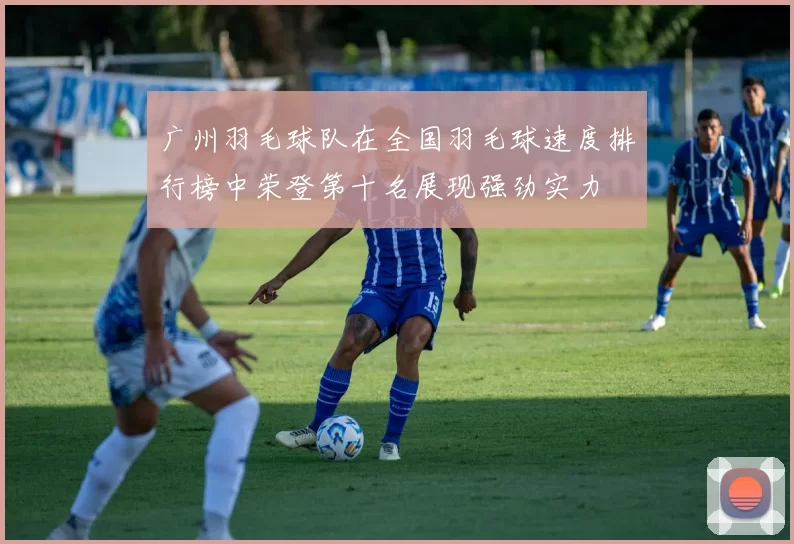 广州羽毛球队在全国羽毛球速度排行榜中荣登第十名展现强劲实力