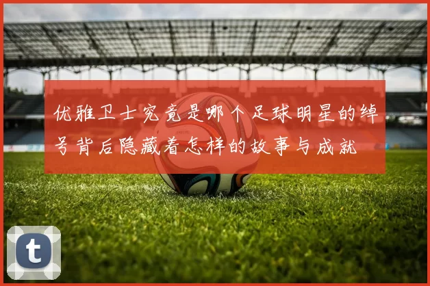 优雅卫士究竟是哪个足球明星的绰号背后隐藏着怎样的故事与成就