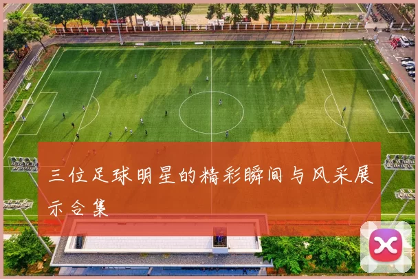 三位足球明星的精彩瞬间与风采展示合集