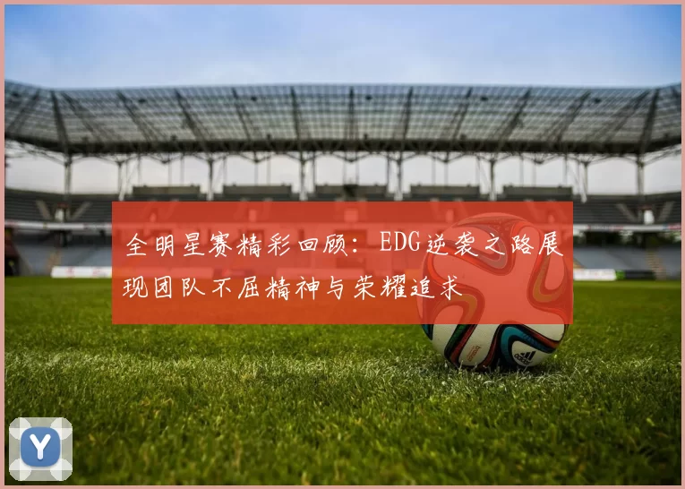全明星赛精彩回顾：EDG逆袭之路展现团队不屈精神与荣耀追求