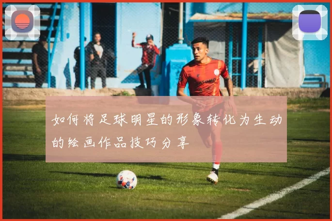 如何将足球明星的形象转化为生动的绘画作品技巧分享