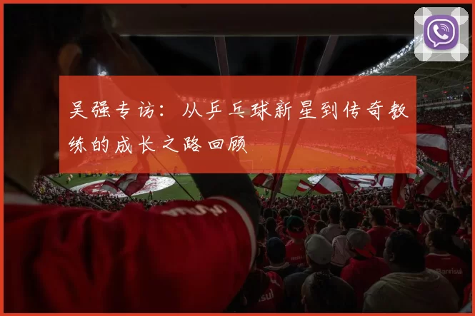 吴强专访：从乒乓球新星到传奇教练的成长之路回顾