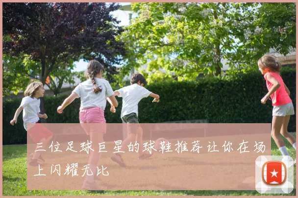 三位足球巨星的球鞋推荐让你在场上闪耀无比