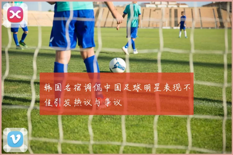 韩国名宿调侃中国足球明星表现不佳引发热议与争议