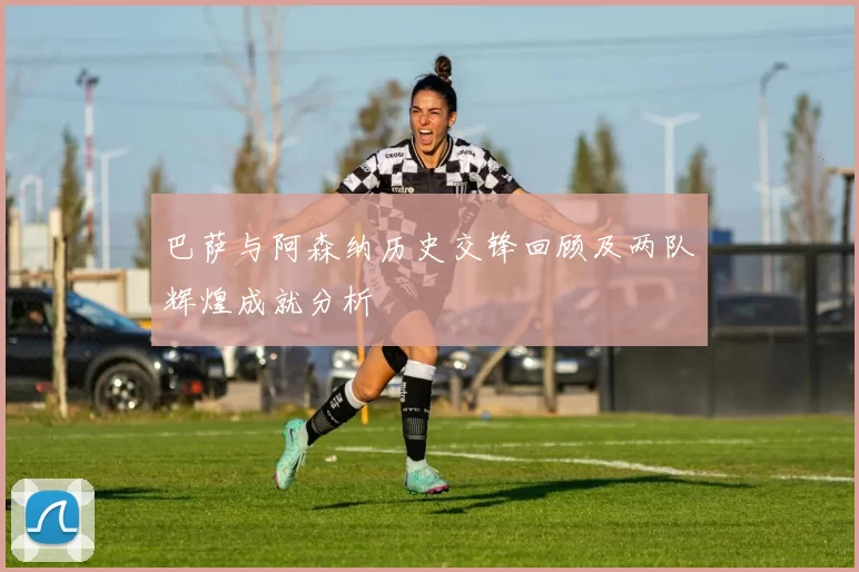 巴萨与阿森纳历史交锋回顾及两队辉煌成就分析