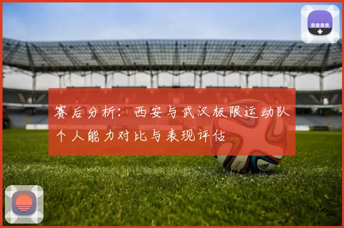 赛后分析：西安与武汉极限运动队个人能力对比与表现评估