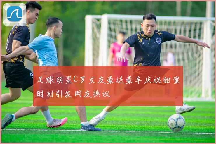足球明星C罗女友豪送豪车庆祝甜蜜时刻引发网友热议