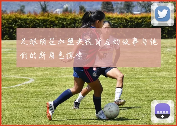 足球明星加盟央视背后的故事与他们的新角色探索