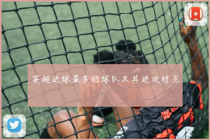 英超进球最多的球队及其进攻特点