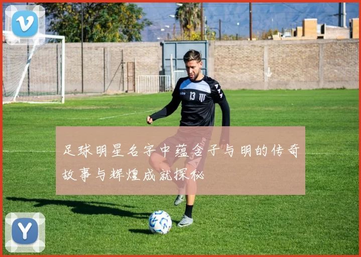 足球明星名字中蕴含子与明的传奇故事与辉煌成就探秘