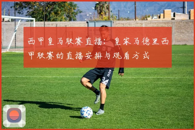 西甲皇马联赛直播：皇家马德里西甲联赛的直播安排与观看方式
