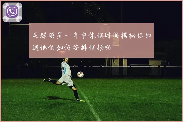 足球明星一年中休假时间揭秘你知道他们如何安排假期吗