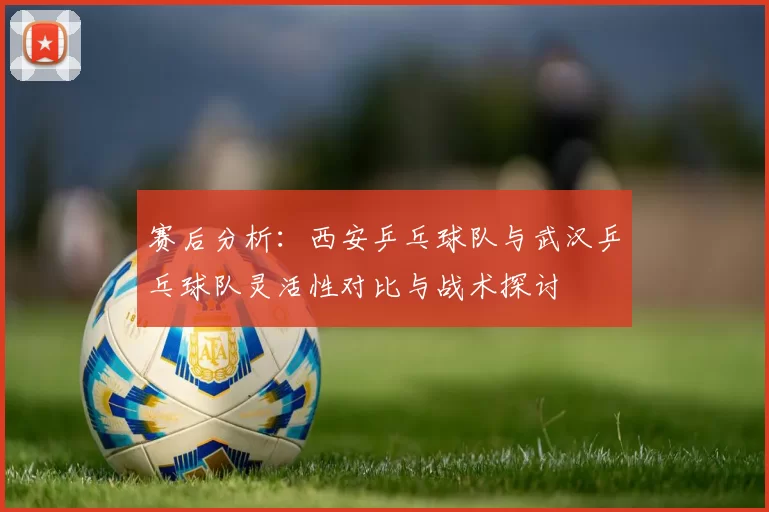 赛后分析：西安乒乓球队与武汉乒乓球队灵活性对比与战术探讨