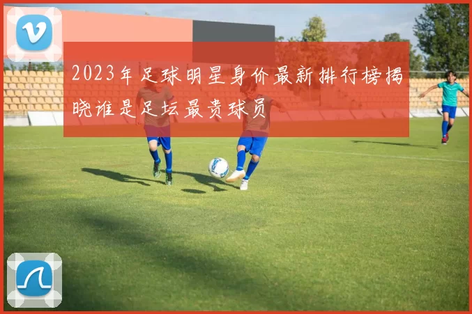 2023年足球明星身价最新排行榜揭晓谁是足坛最贵球员