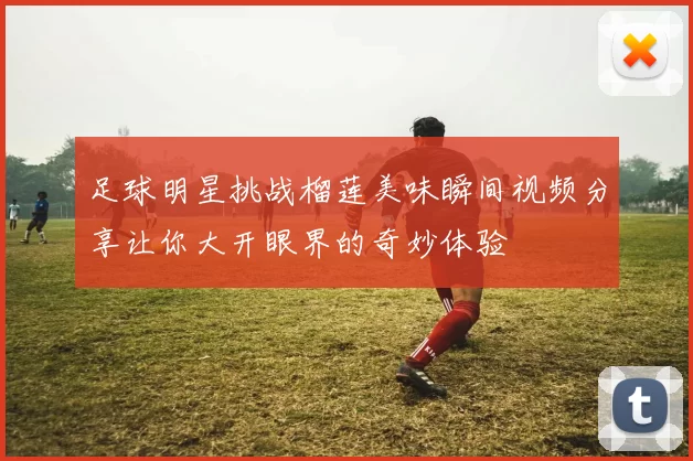 足球明星挑战榴莲美味瞬间视频分享让你大开眼界的奇妙体验