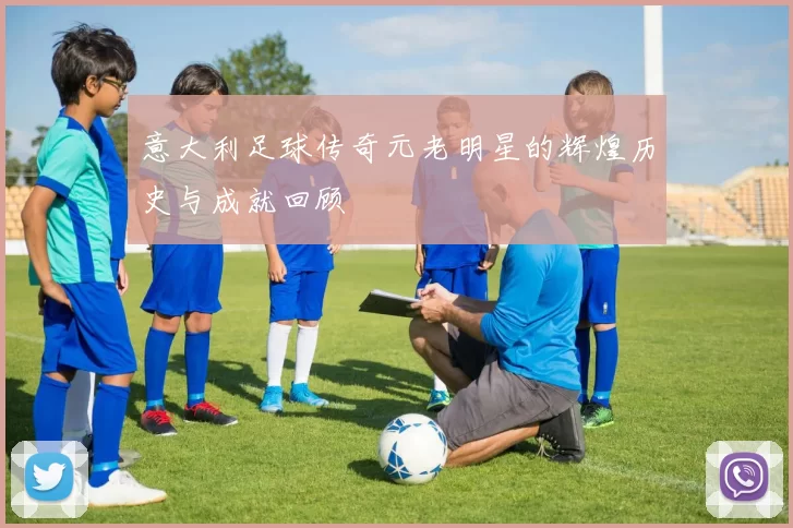 意大利足球传奇元老明星的辉煌历史与成就回顾
