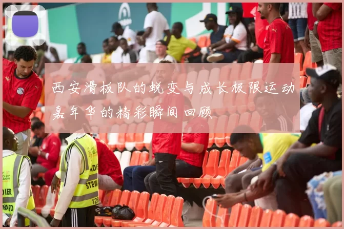 西安滑板队的蜕变与成长极限运动嘉年华的精彩瞬间回顾
