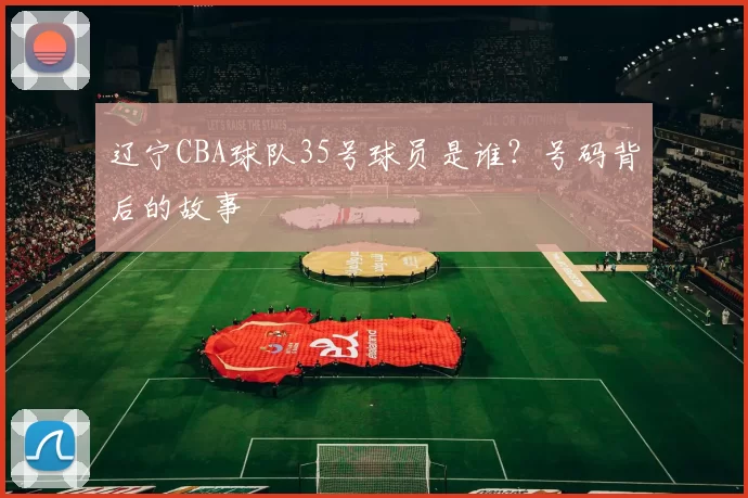 辽宁CBA球队35号球员是谁？号码背后的故事
