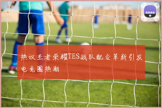 热议王者荣耀TES战队配合革新引发电竞圈热潮
