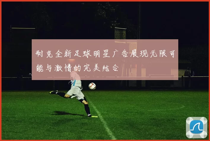 耐克全新足球明星广告展现无限可能与激情的完美结合