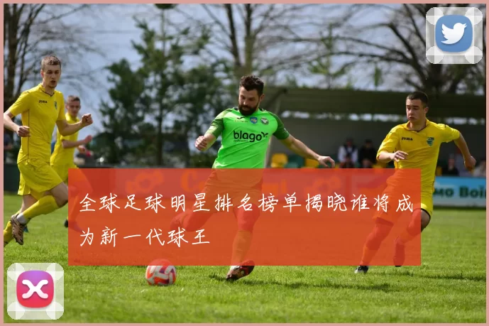 全球足球明星排名榜单揭晓谁将成为新一代球王