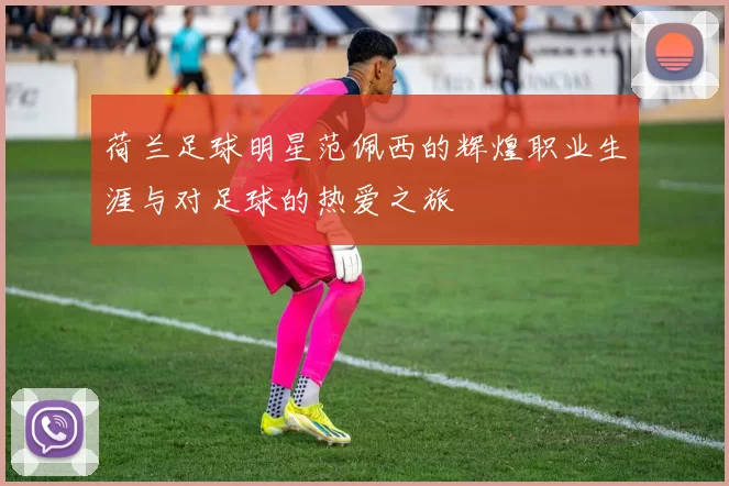 荷兰足球明星范佩西的辉煌职业生涯与对足球的热爱之旅