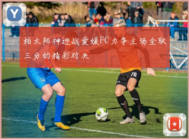 柏太阳神迎战爱媛FC力争主场全取三分的精彩对决