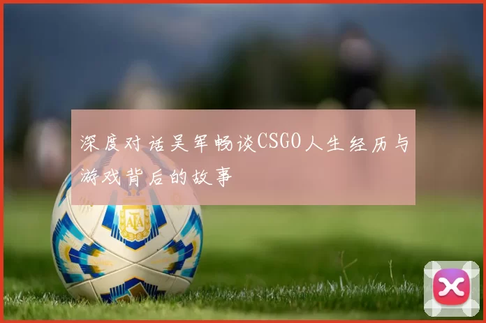 深度对话吴军畅谈CSGO人生经历与游戏背后的故事