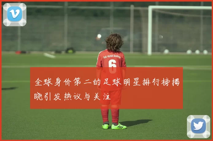 全球身价第二的足球明星排行榜揭晓引发热议与关注