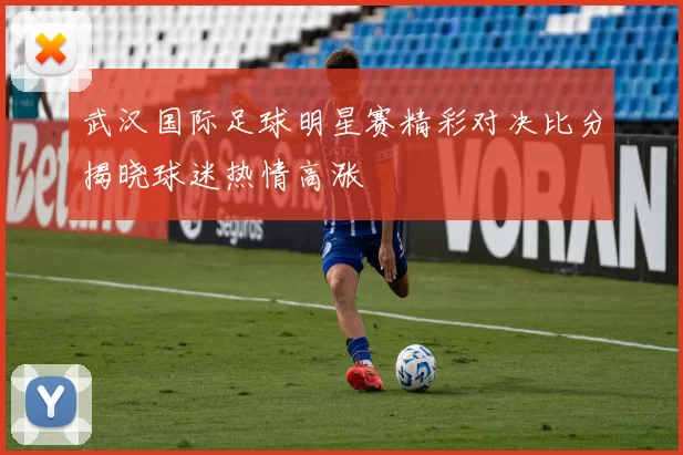 武汉国际足球明星赛精彩对决比分揭晓球迷热情高涨