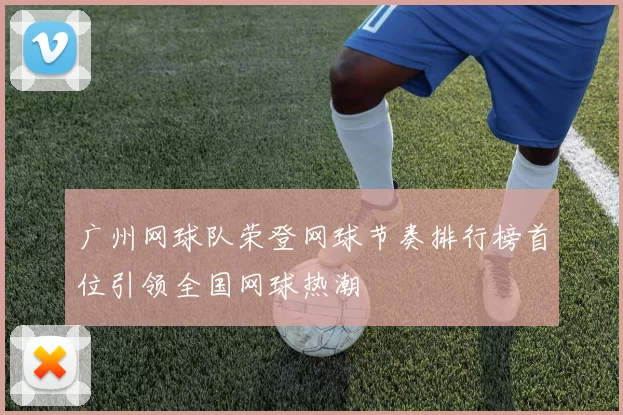 广州网球队荣登网球节奏排行榜首位引领全国网球热潮