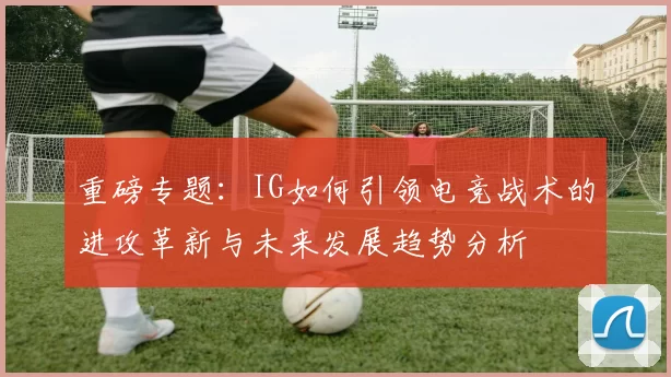 重磅专题：IG如何引领电竞战术的进攻革新与未来发展趋势分析