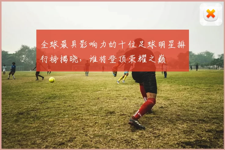 全球最具影响力的十位足球明星排行榜揭晓，谁将登顶荣耀之巅