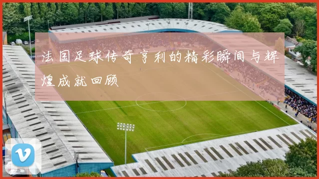 法国足球传奇亨利的精彩瞬间与辉煌成就回顾