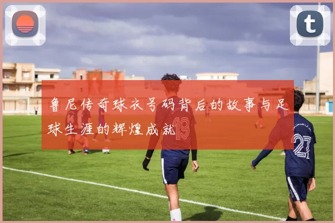 鲁尼传奇球衣号码背后的故事与足球生涯的辉煌成就