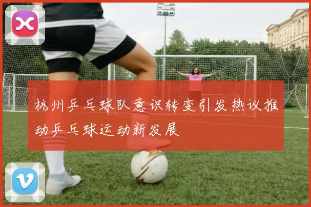 杭州乒乓球队意识转变引发热议推动乒乓球运动新发展